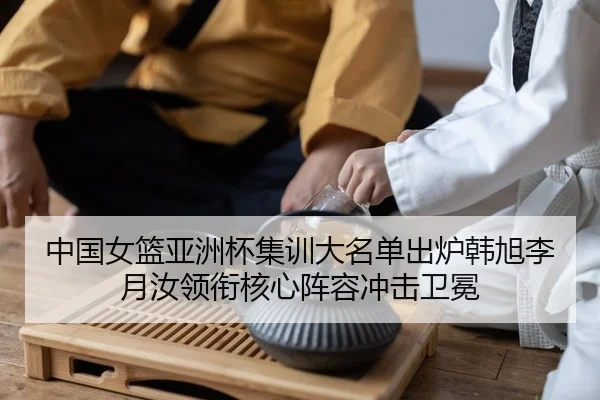 中国女篮亚洲杯集训大名单出炉韩旭李月汝领衔核心阵容冲击卫冕